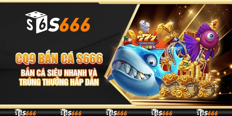 CQ9 Bắn cá S666 - Bắn cá siêu nhanh và trúng thưởng hấp dẫn