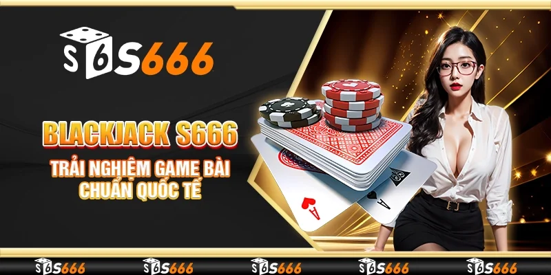 Blackjack S666 - Trải nghiệm game bài chuẩn quốc tế