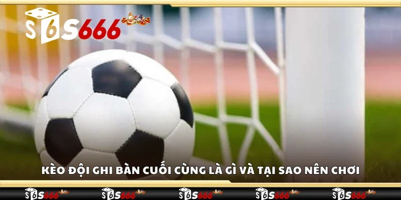 Kèo đội ghi bàn cuối cùng là gì và tại sao nên chơi